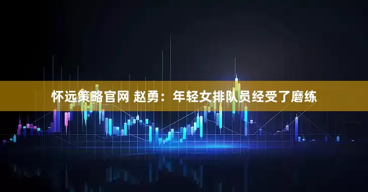 怀远策略官网 赵勇：年轻女排队员经受了磨练