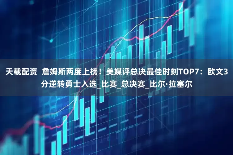 天载配资  詹姆斯两度上榜！美媒评总决最佳时刻TOP7：欧文3分逆转勇士入选_比赛_总决赛_比尔·拉塞尔