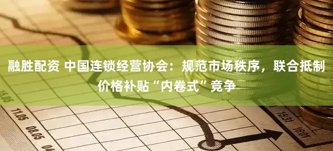 融胜配资 中国连锁经营协会：规范市场秩序，联合抵制价格补贴“内卷式”竞争