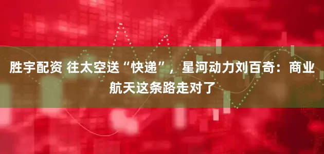 胜宇配资 往太空送“快递”，星河动力刘百奇：商业航天这条路走对了