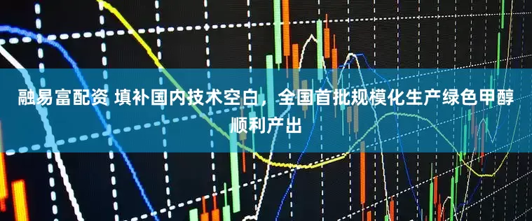 融易富配资 填补国内技术空白，全国首批规模化生产绿色甲醇顺利产出