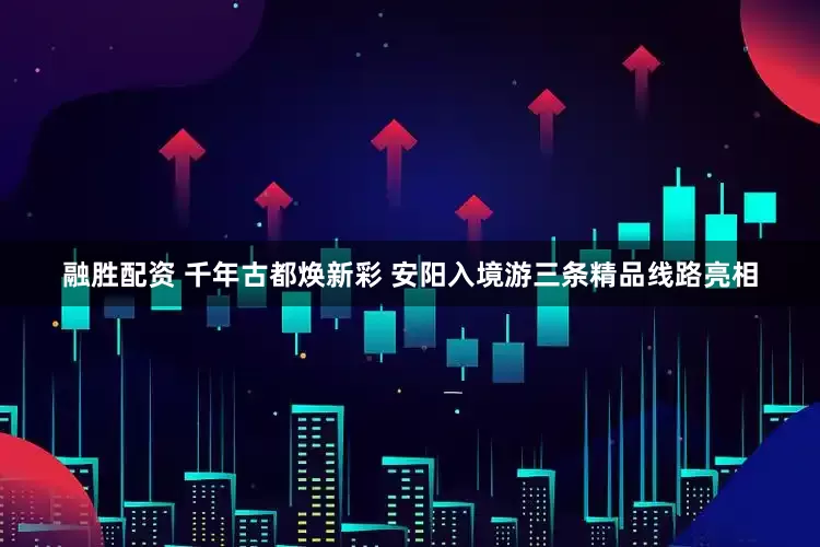 融胜配资 千年古都焕新彩 安阳入境游三条精品线路亮相