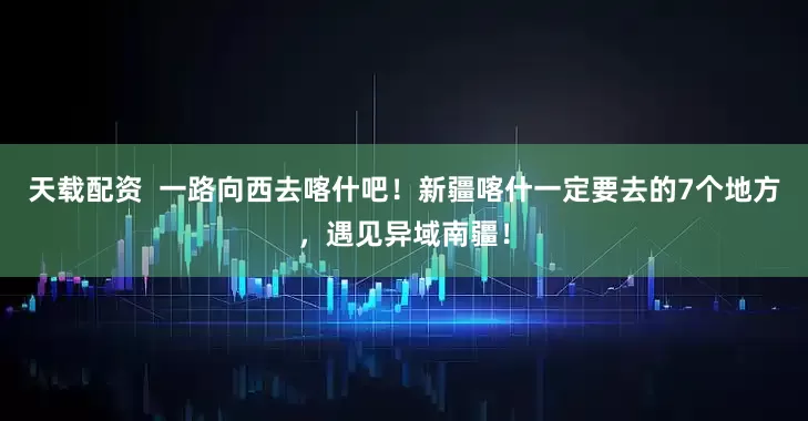 天载配资  一路向西去喀什吧！新疆喀什一定要去的7个地方，遇见异域南疆！