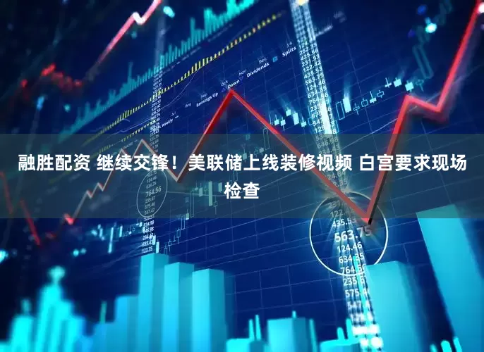 融胜配资 继续交锋！美联储上线装修视频 白宫要求现场检查