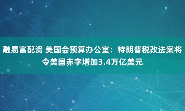融易富配资 美国会预算办公室：特朗普税改法案将令美国赤字增加3.4万亿美元