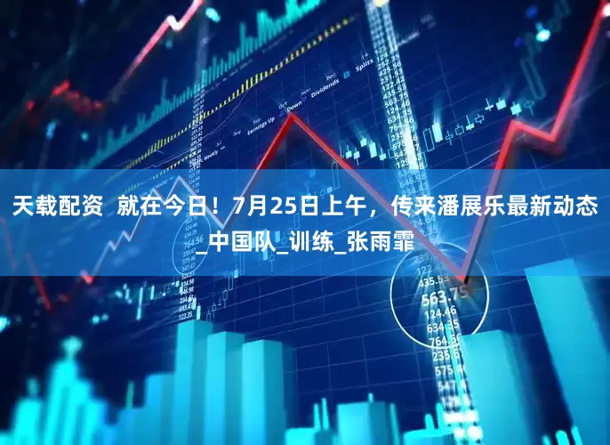 天载配资  就在今日！7月25日上午，传来潘展乐最新动态_中国队_训练_张雨霏