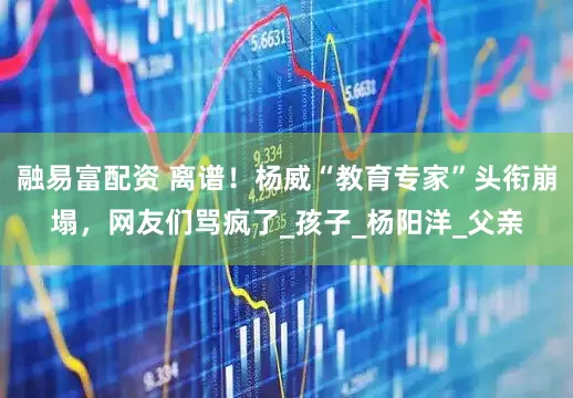 融易富配资 离谱！杨威“教育专家”头衔崩塌，网友们骂疯了_孩子_杨阳洋_父亲