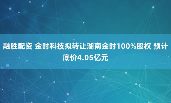 融胜配资 金时科技拟转让湖南金时100%股权 预计底价4.05亿元