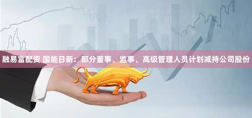 融易富配资 国能日新：部分董事、监事、高级管理人员计划减持公司股份