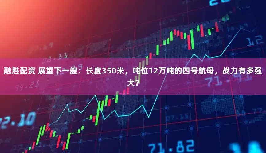 融胜配资 展望下一艘：长度350米，吨位12万吨的四号航母，战力有多强大？