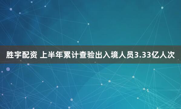 胜宇配资 上半年累计查验出入境人员3.33亿人次