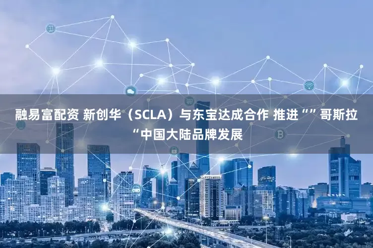 融易富配资 新创华（SCLA）与东宝达成合作 推进“”哥斯拉“中国大陆品牌发展