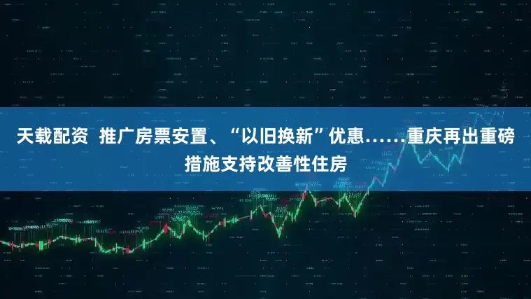 天载配资  推广房票安置、“以旧换新”优惠……重庆再出重磅措施支持改善性住房