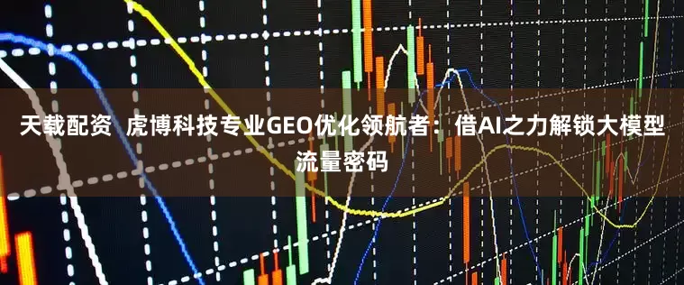 天载配资  虎博科技专业GEO优化领航者：借AI之力解锁大模型流量密码