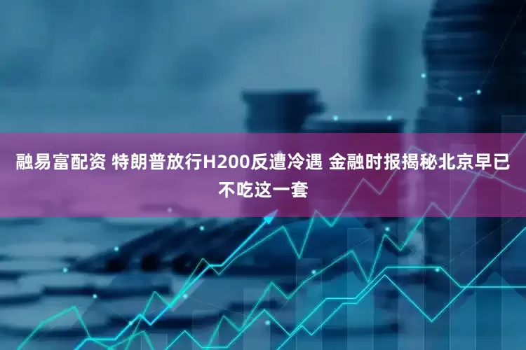 融易富配资 特朗普放行H200反遭冷遇 金融时报揭秘北京早已不吃这一套