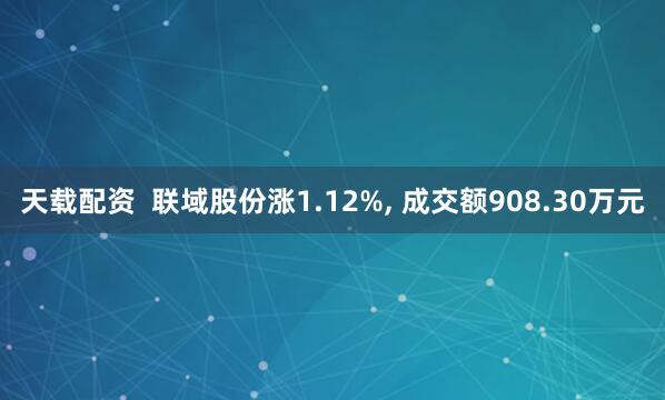 天载配资  联域股份涨1.12%, 成交额908.30万元