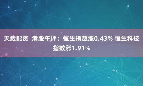 天载配资  港股午评：恒生指数涨0.43% 恒生科技指数涨1.91%